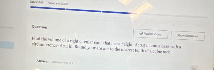 Score: 3/5 Penalty: 0.25 off 
Question Watch Video Show Examples 
Find the volume of a right circular cone that has a height of 10.5 in and a base with a 
circumference of 7.1 in. Round your answer to the nearest tenth of a cubic inch. 
Answer Attempt 1 out of 2