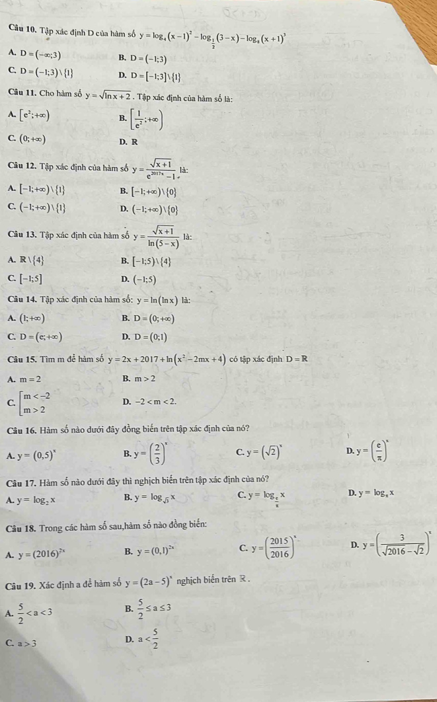 Tập xác định D của hàm số y=log _4(x-1)^2-log _ 1/2 (3-x)-log _8(x+1)^3
A. D=(-∈fty ;3)
B. D=(-1;3)
C. D=(-1;3)vee  1 D. D=[-1;3]vee  1
Câu 11. Cho hàm số y=sqrt(ln x+2). Tập xác định của hàm số là:
A. [e^2;+∈fty ) [ 1/e^2 ;+∈fty )
B.
C. (0;+∈fty )
D. R
Câu 12. Tập xác định của hàm số y= (sqrt(x+1))/e^(2017x)-1  là:
A. [-1;+∈fty )vee  1 B. [-1;+∈fty )vee  0
C. (-1;+∈fty ) 1 D. (-1;+∈fty )vee  0
Câu 13. Tập xác định của hàm số y= (sqrt(x+1))/ln (5-x)  là:
A. R| 4 B. [-1;5)vee  4
C. [-1;5] D. (-1;5)
Câu 14. Tập xác định của hàm số: y=ln (ln x) là:
A. (1;+∈fty ) B. D=(0;+∈fty )
C. D=(e;+∈fty ) D. D=(0;1)
Câu 15. Tìm m để hàm số y=2x+2017+ln (x^2-2mx+4) có tập xác định D=R
A. m=2 B. m>2
C. beginarrayl m 2endarray.
D. -2
Câu 16. Hàm số nào dưới đây đồng biến trên tập xác định của nó?
A. y=(0,5)^x B. y=( 2/3 )^x y=(sqrt(2))^x D. y=( e/π  )^x
C.
Câu 17. Hàm số nào dưới đây thì nghịch biến trên tập xác định của nó?
A. y=log _2x
B. y=log _sqrt(3)x
C. y=log _ e/π  x
D. y=log _xx
Câu 18. Trong các hàm số sau,hàm số nào đồng biến:
A. y=(2016)^2x y=(0,1)^2x C. y=( 2015/2016 )^x D. y=( 3/sqrt(2016)-sqrt(2) )^x
B.
Câu 19. Xác định a đề hàm số y=(2a-5)^x nghịch biến trên R .
B.
A.  5/2   5/2 ≤ a≤ 3
C. a>3
D. a