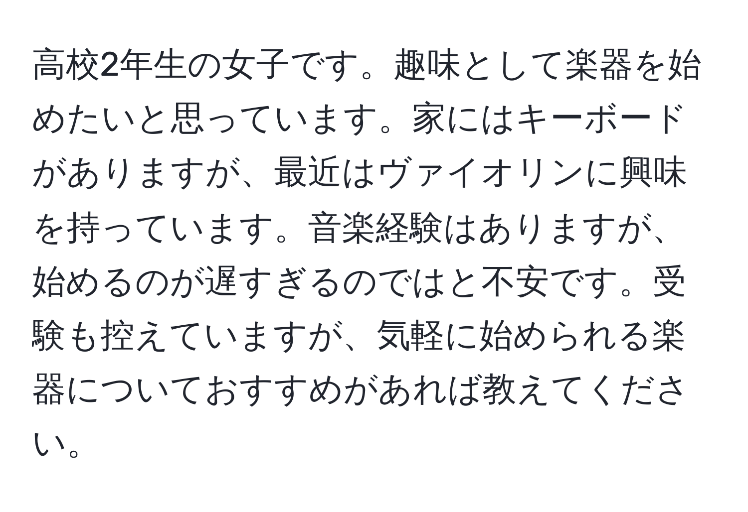 高校2年生の女子です。趣味として楽器を始めたいと思っています。家にはキーボードがありますが、最近はヴァイオリンに興味を持っています。音楽経験はありますが、始めるのが遅すぎるのではと不安です。受験も控えていますが、気軽に始められる楽器についておすすめがあれば教えてください。