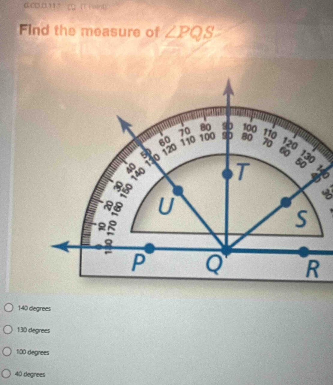 αCO.011°( (T (ot)
Find the measure of ∠ PQS
70 80 90 100 110
60
50 120 110 100 90 80
70 120
60 130
140
T
50
RB U 9
3
S
P
Q
R
140 degrees
130 degrees
100 degrees
40 degrees