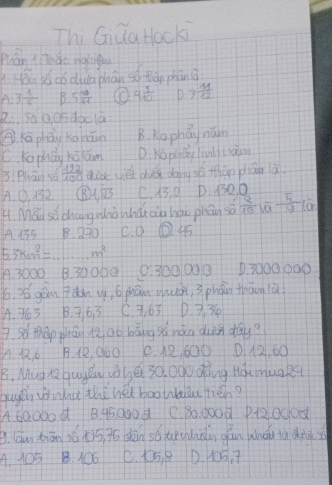 Thi Giua Hocki
puān ( Thào nghigu
: Hán sócǒ duia phān so tán phán à
A. 3 1/5  B. 5 10/11  4 3/10  D 3 11/12 
2.. so 0. o5 doclá
Kō phāy kgnāwn B. Kophay nám
C. kophay kāáum D. Kophay linli ciaim
3: Phan so  132/100  dud viet duà doing sé thán piān ā
A. ①, 132 1, 23 C. 13 8 D. B3O0
4. Mau sǒchangwhòwhát zio háu phán so  2/15   5/y 
A 155 B. 270 C. 0 ①. 45
5. 3km^2= m^2
A. 3000 B. 3000O e. 300000 D. 3000000
6. y6 gōn dàn uì, 6 phān quán, phàn thān là
A. 36 3 B. 76. 3 C. 363 D. 3. 36
7. so thàp phán Roo bāng sú nào duin day?
A. 1, 6 B. 4R, O60 C. 12, 600 D12, 60
B, Mug Q quyǒu vǒē 30. 0do dòing HáimuaR
gugen o wha the het boowaiou tién?
A. 60000 6 B. 45. 000 6 C. 80. 0o0d P. 12. 0000
9. (óun tiān sá t5. 76 dān só teuàn gān whǒi ta dee( s
A. 105 B. 106 C. 105. 8 D. 1OS, 7