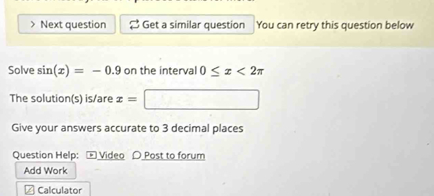 Next question Get a similar question You can retry this question below 
Solve sin (x)=-0.9 on the interval 0≤ x<2π
The solution(s) is/are x=| □ 
Give your answers accurate to 3 decimal places 
Question Help: - Video 〇 Post to forum 
Add Work 
Calculator