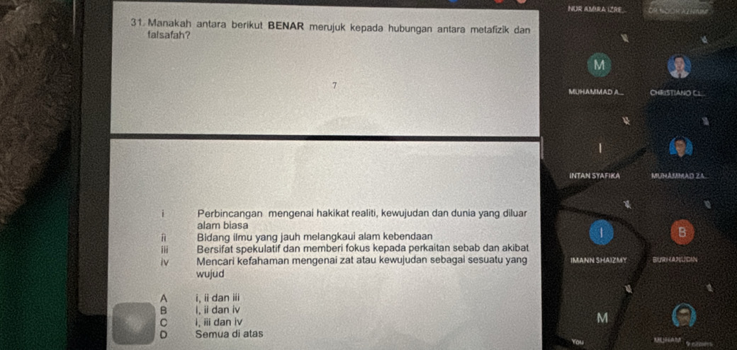 NÜR AMRA IZRE
31 Manakah antara berikut BENAR merujuk kepada hubungan antara metafizik dan
falsafah?
M
MUHAMMAD A CHRISTIANO CL
INTAN SYAFIKA MUHAMMAD ZA.
1
i Perbincangan mengenai hakikat realiti, kewujudan dan dunia yang diluar
alam biasa
Bidang ilmu yang jauh melangkaui alam kebendaan
B
iii Bersifat spekulatif dan memberi fokus kepada perkaitan sebab dan akibat
iv Mencari kefahaman mengenai zat atau kewujudan sebagai sesuatu yang IMANN SHAIZMY BURHANUDAN
wujud
A i, ii dan ii
B I, ii dan iv
C I,ii dan iv
M
D Semua di atas