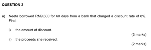 Neeta borrowed RM9,600 for 60 days from a bank that charged a discount rate of 8%. 
Find; 
i) the amount of discount. 
(3 marks) 
ii) the proceeds she received. 
(2 marks)