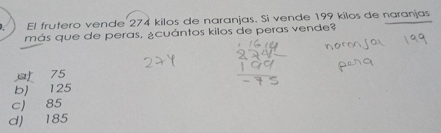 El frutero vende 274 kilos de naranjas. Si vende 199 kilos de naranjas
más que de peras, ¿cuántos kilos de peras vende?
a) 75
b) 125
c 85
d) 185