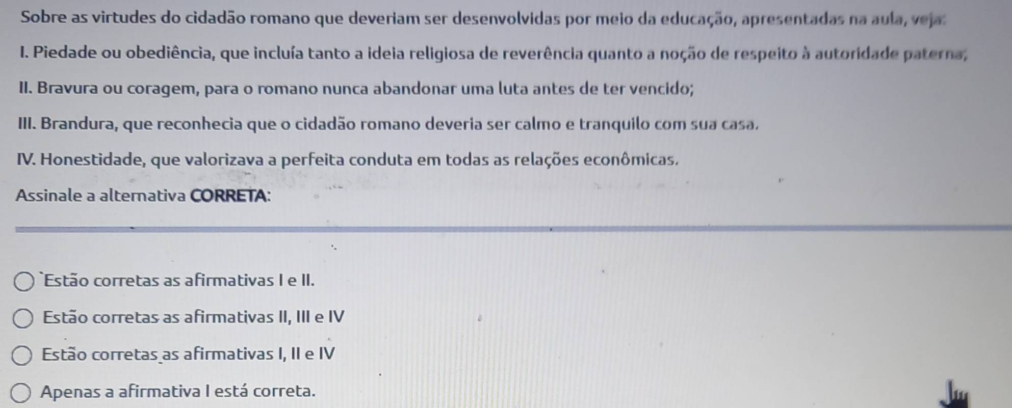 Sobre as virtudes do cidadão romano que deveriam ser desenvolvidas por meio da educação, apresentadas na aula, veja
I. Piedade ou obediência, que incluía tanto a ideia religiosa de reverência quanto a noção de respeito à autoridade paterna,
II. Bravura ou coragem, para o romano nunca abandonar uma luta antes de ter vencido;
III. Brandura, que reconhecia que o cidadão romano deveria ser calmo e tranquilo com sua casa,
IV. Honestidade, que valorizava a perfeita conduta em todas as relações econômicas.
Assinale a alternativa CORRETA:
Estão corretas as afirmativas I e II.
Estão corretas as afirmativas II, III e IV
Estão corretas as afirmativas I, II e IV
Apenas a afirmativa I está correta.