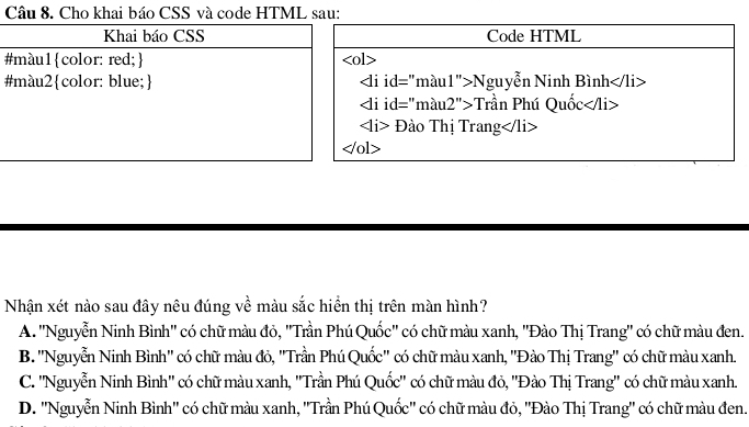 Cho khai báo CSS và code HTML sau:
Code HTML
#l>
# Nguyễn Ninh Bình
Trần Phú Quốc
Đào Thị Trang
ol>
Nhận xét nào sau đây nêu đúng về màu sắc hiển thị trên màn hình?
A. ''Nguyễn Ninh Bình'' có chữ màu đỏ, ''Trần Phú Quốc'' có chữ màu xanh, ''Đào Thị Trang'' có chữ màu đen.
B. ''Nguyễn Ninh Bình'' có chữ màu đỏ, ''Trần Phú Quốc'' có chữ màu xanh, ''Đào Thị Trang'' có chữ màu xanh.
C. ''Nguyễn Ninh Bình'' có chữ màu xanh, ''Trần Phú Quốc'' có chữ màu đỏ, ''Đào Thị Trang'' có chữ màu xanh.
D. ''Nguyễn Ninh Bình'' có chữ màu xanh, ''Trần Phú Quốc'' có chữ màu đỏ, ''Đào Thị Trang'' có chữ màu đen.