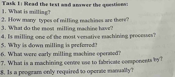 Task 1: Read the text and answer the questions: 
1. What is milling? 
2. How many types of milling machines are there? 
3. What do the most milling machine have? 
4. Is milling one of the most versative machining processes? 
5. Why is down milling is preferred? 
6. What were early milling machine operated? 
7. What is a machining centre use to fabricate components by? 
8. Is a program only required to operate manually?