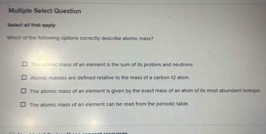 Multiple Select Question
Select all that apply
Which of the following options correctly describe atomic mass?
The atomic mass of an element is the sum of its protons and neutrons.
Atomic masses are defined relative to the mass of a carbon- 12 atom.
The atomic mass of an element is given by the exact mass of an atom of its most abundant isotope.
The atomic mass of an element can be read from the periodic table.