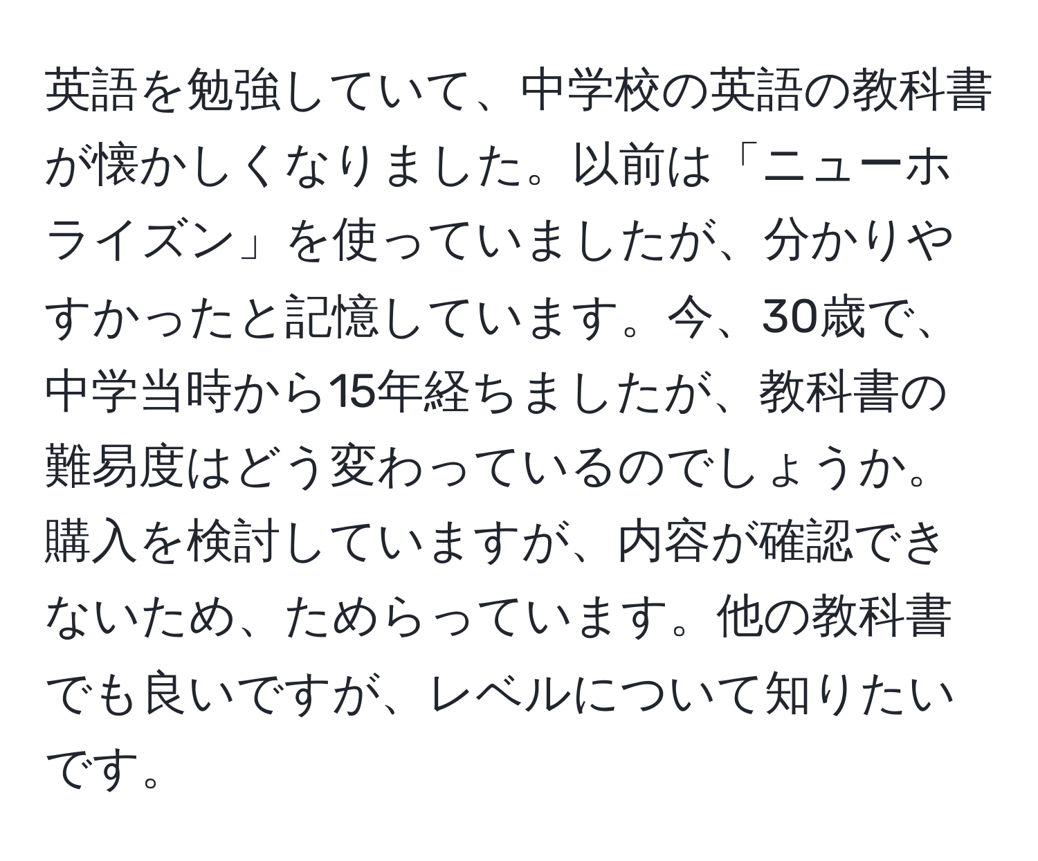 英語を勉強していて、中学校の英語の教科書が懐かしくなりました。以前は「ニューホライズン」を使っていましたが、分かりやすかったと記憶しています。今、30歳で、中学当時から15年経ちましたが、教科書の難易度はどう変わっているのでしょうか。購入を検討していますが、内容が確認できないため、ためらっています。他の教科書でも良いですが、レベルについて知りたいです。