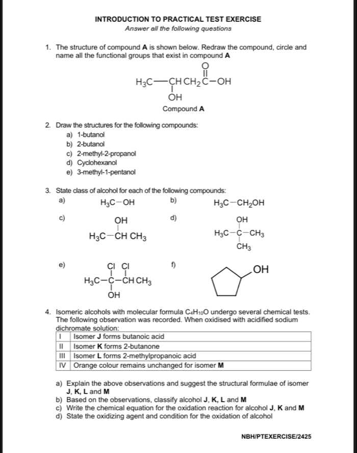 INTRODUCTION TO PRACTICAL TEST EXERCISE 
Answer all the following questions 
1. The structure of compound A is shown below. Redraw the compound, circle and 
name all the functional groups that exist in compound A
H_3C- HCH_2C-OH
Compound A 
2. Draw the structures for the following compounds: 
a) 1 -butanol 
b) 2 -butanol 
c) 2 -methyl-2-propanol 
d) Cyclohexanol 
e) 3 -methyl- 1 -pentanol 
3. State class of alcohol for each of the following compounds: 
a) H_3C-OH b) H_3C-CH_2OH
c) H_3C-CHCH_3
d) H_3C-C-CH_3
e) H_3C-∈tlimits _O-OHCH_3^Cl
f)
OH
4. Isomeric alcohols with molecular formula C _4H_10O undergo several chemical tests. 
The following observation was recorded. When oxidised with acidified sodium 
a) Explain the above observations and suggest the structural formulae of isomer
J, K, L and M
b) Based on the observations, classify alcohol J, K, L and M
c) Write the chemical equation for the oxidation reaction for alcohol J, K and M
d) State the oxidizing agent and condition for the oxidation of alcohol 
NBH/PTEXERCISE/2425