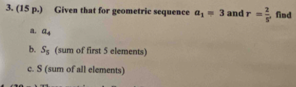 (15 p.) Given that for geometric sequence a_1=3 and r= 2/5  , find 
a. a_4
b. S_5 (sum of first 5 elements) 
c. S (sum of all elements)