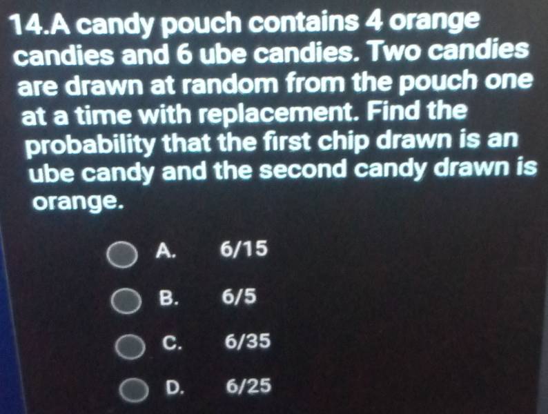 A candy pouch contains 4 orange
candies and 6 ube candies. Two candies
are drawn at random from the pouch one
at a time with replacement. Find the
probability that the first chip drawn is an
ube candy and the second candy drawn is
orange.
A. 6/15
B. 6/5
C. 6/35
D. 6/25