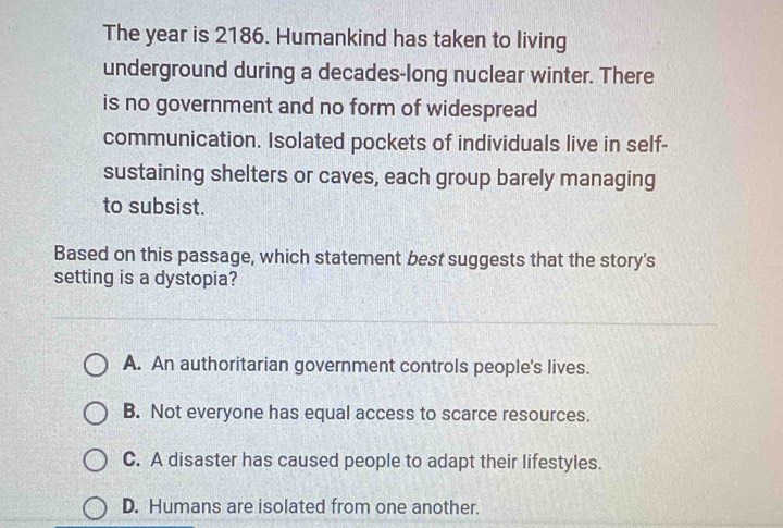 The year is 2186. Humankind has taken to living
underground during a decades-long nuclear winter. There
is no government and no form of widespread
communication. Isolated pockets of individuals live in self-
sustaining shelters or caves, each group barely managing
to subsist.
Based on this passage, which statement best suggests that the story's
setting is a dystopia?
A. An authoritarian government controls people's lives.
B. Not everyone has equal access to scarce resources.
C. A disaster has caused people to adapt their lifestyles.
D. Humans are isolated from one another.