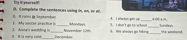 Try it yourself! 
D. Complete the sentences using in, on, or at. 
0. It rains in September. 4. I always get up _ 6:00 a.m. 
1. My soccer practice is_ Mondays. 5. I don’t go to school _Sundays. 
2. Anna's wedding is _November 12th. 6. We always go hiking_ the weekend. 
3. It is very cold_ December.