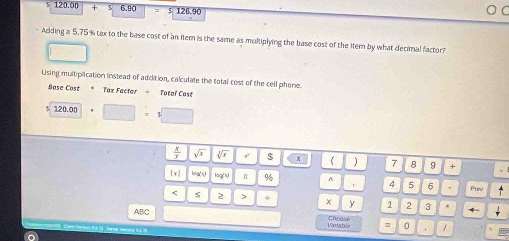 $ 120.00 + $ 6.90 = $ 126.90 ○ C 
Adding a 5.75% tax to the base cost of an item is the same as multiplying the base cost of the item by what decimal factor? 
Using multiplication instead of addition, calculate the total cost of the cell phone. 
Base Cost * Tax Factor = Total Cost
$ 120.00/ □ = s
 x/y  sqrt(x) sqrt[y](x) x $ x ( ) 7 8 9 + 
^
|x| log (x) log (x) π % 4 5 6 . Prev ^ 
, 
< S 2 > ÷ 1 2 3 * ← 
X y 
ABC Choose 
Variable : 0 . / 
061