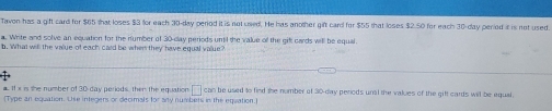 Tavon has a gift card for $65 that loses $3 for each 30-day period it is not seed. He has another gift card for $55 that loses $2.50 for each 30-day peried it is not used. 
a. Write and solve an equation for the number of 30 -clay periods until the value o the gifl cards will be equal. 
b. What will the value of each card be when they have equal value? 
a If x is the number of 30 day periods, then the equation □ can be used to fied the number of 30-day periods unal the values of the gifl cards will be equal. 
(Type an equation. Cse integers or decimals for any numbers in the equation.