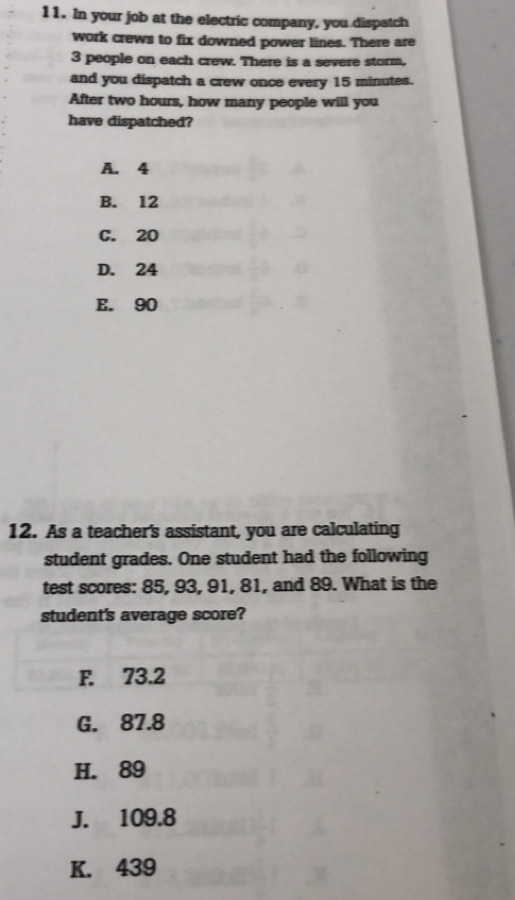 In your job at the electric company, you dispatch
work crews to fix downed power lines. There are
3 people on each crew. There is a severe storm,
and you dispatch a crew once every 15 minutes.
After two hours, how many people will you
have dispatched?
A. 4
B. 12
C. 20
D. 24
E. 90
12. As a teacher's assistant, you are calculating
student grades. One student had the following
test scores: 85, 93, 91, 81, and 89. What is the
student's average score?
F. 73.2
G. 87.8
H. 89
J. 109.8
K. 439