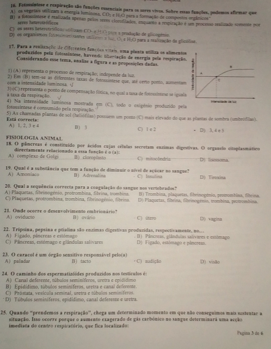 Fotossíntese e respiração são funções essenciais para os seres vivos. Sobre essas funções, podemos afirmar que
A) os vegetais utilizam a energia luminosa. CO_2 H_2O para a formação de compentos engânicos"
B) a fotossintese é realizada apenas pelos seres elecntilados, enquanto a respização é um peocesso realizado semene por
seres heterotróficos
C) os seres heterotróficos utilizam CO- a HO para a grodução de glicogênio.
D) os organismos fotossinatizantes utilizam a l CA e H_2O para a realização da glicólise.
17, Para a realização de diferentes funções vitais, uma planta utiliza os alimento
produzidos pela fotossíntese, havendo libertação de energia pela respiração
Considerando esse tema, analise a figura e as proposições dadas.
1) (A) representa o processo de respiração; independe da luz. 
2) Em (B) tem-se as diferentes taxas de fotossintese que, até certo ponto, aumentam
com a intensidade luminosa. √
3) (C) representa o ponto de compensação fótica, no qual a taxa de fetossintese se igual
à taxa da respiração.
4) Na intensidade luminosa mostrada em (C), todo o oxigénio produzido pel
fotossintese é consumido pela respiração.
5) As chamadas plantas de sol (heliófilas) possuem um ponto (C) mais elevado do que as plantas de sombra (umbrófilas).
Está correcta:
A) 1, 2, 3 e 4 B) 3 C) 1 e 2 D) 3, 4 e 5
FISIOLOGIA ANIMAL
18. O pâncreas é constituído por ácidos cujas células secretam enzimas digestivas. O organelo citoplasmático
directamente relacionado a essa função é o (a):
A) complexo de Golgi B) cloroplasto C) mitocêndria DJ lisessoma.
19. Qual é a substância que tem a função de diminuir o nível de açúcar no sangue?
A) Amoniaco B) Adrenalina C) Insulina D) Tiroxina
20. Qual a sequência correcta para a coagulação do sangue nos vertebrados?
A) Plaquetas, fibrinogénio, protrombina, fibrina, trombina. B) Trombina, plaquetas, fibrinogénio, protrombina, fibrina.
C) Plaquetas, protrombina, trombina, fibrinogénio, fibrina. D) Plaquetas, fibrina, fibrinogénio, trombina, protrombina.
21. Onde ocorre o desenvolvimento embrionário?
A) oviducto B) ovário C) útero D) vagina
22. Tripsina, pepsina e ptialina são enzímas digestivas produzidas, respectivamente, no.
A) Fígado, pâncreas e estómago . B) Pâncreas, glândulas salivares e estémago
C) Pâncreas, estómago e glândulas salivares D) Fígado, estómago e pâncreas.
23. O caracol é um órgão sensitivo responsável pelo(a)
A) paladar B) tacto C) audição D) visão
24. O caminho dos espermatizóides produzidos nos testículos é:
A) Canal deferente, túbulos seminíferos, uretra e epidídimo
B) Epidídimo, túbulos seminíferos, uretra e canal deferente.
C) Próstata, vesícula seminal, uretra e túbulos seminíferos.
D) Túbulos seminíferos, epidídimo, canal deferente e uretra.
25. Quando “prendemos a respiração”, chega um determinado momento em que não conseguimos mais sustentar a
situação. Isso ocorre porque o aumento exagerado de gás carbónico no sangue determinará uma acção
imediata do centro respiratório, que fica localizado: Pagina 3 de 6