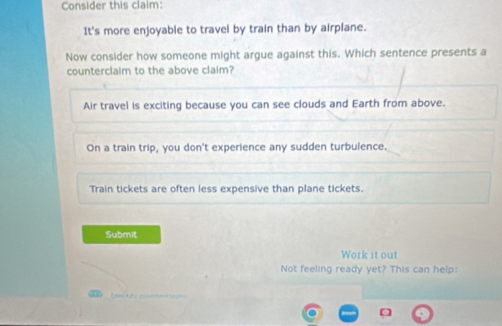 Consider this claim:
It's more enjoyable to travel by train than by airplane.
Now consider how someone might argue against this. Which sentence presents a
counterclaim to the above claim?
Air travel is exciting because you can see clouds and Earth from above.
On a train trip, you don't experience any sudden turbulence.
Train tickets are often less expensive than plane tickets.
Submit
Work it out
Not feeling ready yet? This can help:
tgentity counterri