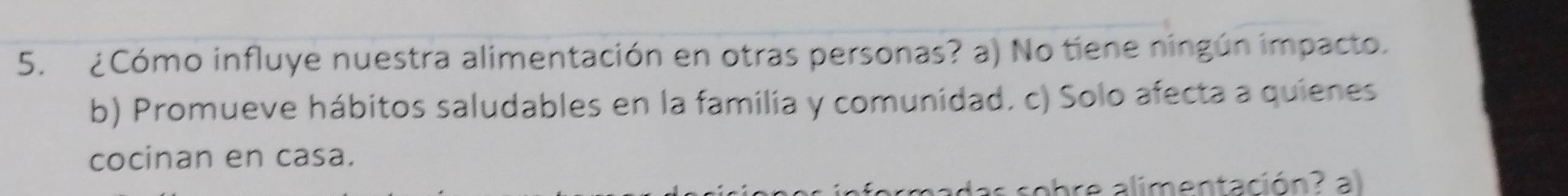 ¿Cómo influye nuestra alimentación en otras personas? a) No tiene ningún impacto.
b) Promueve hábitos saludables en la familia y comunidad. c) Solo afecta a quienes
cocinan en casa.
as sobre alimentación? al