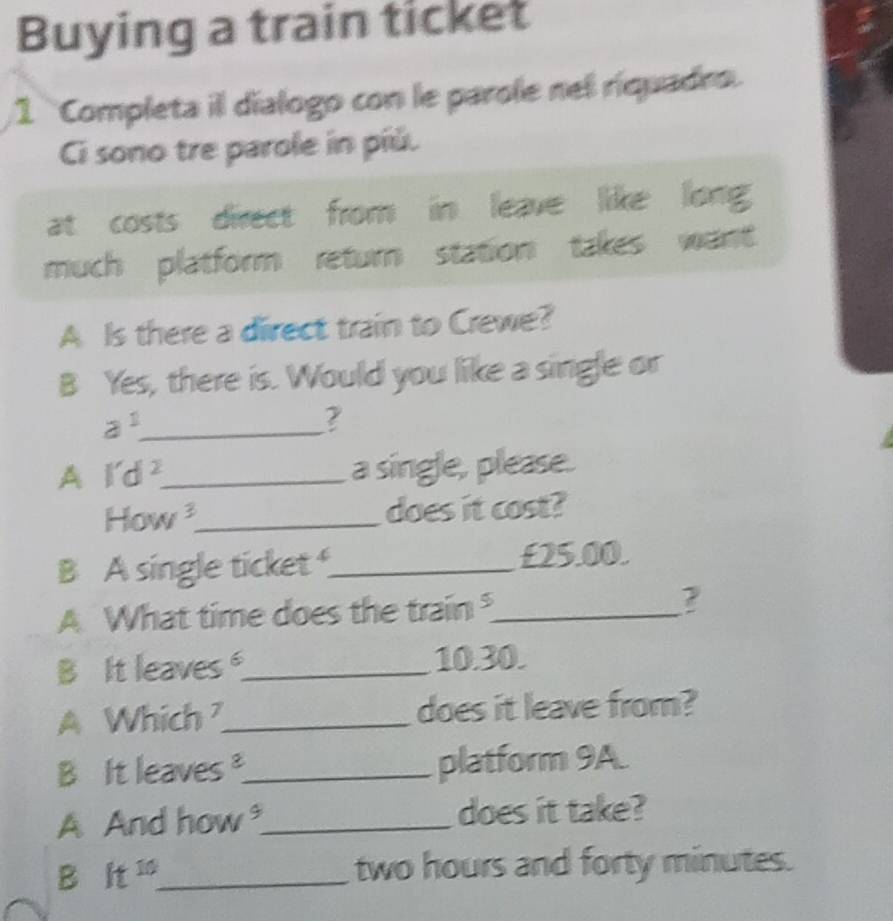 Buying a train ticket 
1 Completa il dialogo con le parole nel riquadro. 
Ci sono tre parole in píú. 
at costs direct from in leave like long 
much platform return station takes want 
A Is there a direct train to Crewe? 
B Yes, there is. Would you like a single or
a^1 _ 
? 
A l'd^2. _ 
a single, please. 
How^3. _ does it cost? 
B A single ticket _ £25.00. 
A What time does the train_ ? 
B It leaves_ 10.30. 
A Whi frac circ  17_ does it leave from? 
B It leaves _platform 9A. 
A And how^9. _ does it take? 
B h^(10) _
two hours and forty minutes.