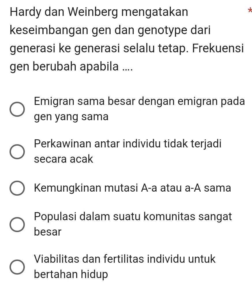 Hardy dan Weinberg mengatakan
*
keseimbangan gen dan genotype dari
generasi ke generasi selalu tetap. Frekuensi
gen berubah apabila ....
Emigran sama besar dengan emigran pada
gen yang sama
Perkawinan antar individu tidak terjadi
secara acak
Kemungkinan mutasi A-a atau a-A sama
Populasi dalam suatu komunitas sangat
besar
Viabilitas dan fertilitas individu untuk
bertahan hidup