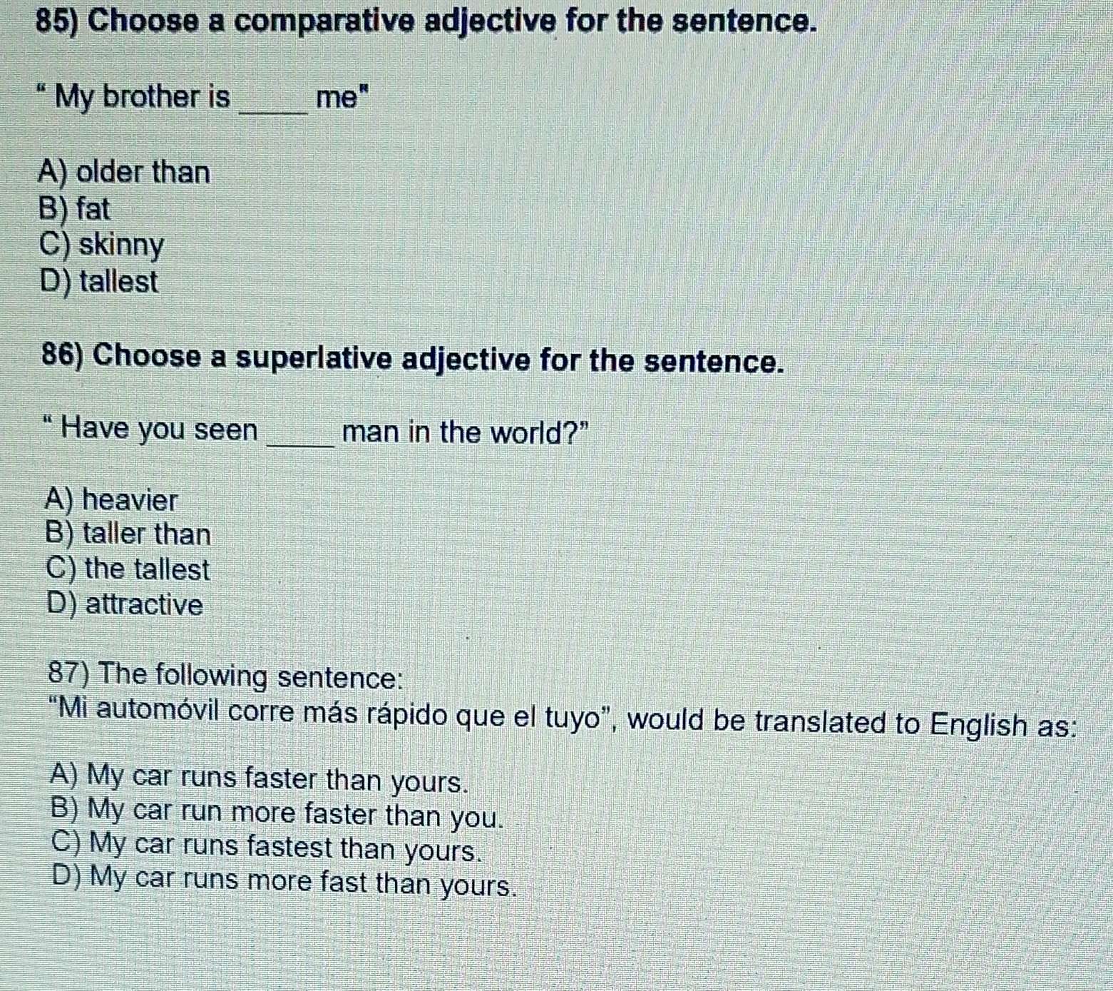 Choose a comparative adjective for the sentence.
“ My brother is_ me"
A) older than
B) fat
C) skinny
D) tallest
86) Choose a superlative adjective for the sentence.
“ Have you seen _man in the world?"
A) heavier
B) taller than
C) the tallest
D) attractive
87) The following sentence:
“Mi automóvil corre más rápido que el tuyo”, would be translated to English as:
A) My car runs faster than yours.
B) My car run more faster than you.
C) My car runs fastest than yours.
D) My car runs more fast than yours.