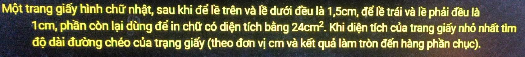 Một trang giấy hình chữ nhật, sau khi để lề trên và lề dưới đều là 1,5cm, để lề trái và lề phải đều là
1cm, phần còn lại dùng để in chữ có diện tích bằng 24cm^2 *. Khi diện tích của trang giấy nhỏ nhất tìm 
độ dài đường chéo của trạng giấy (theo đơn vị cm và kết quả làm tròn đến hàng phần chục).