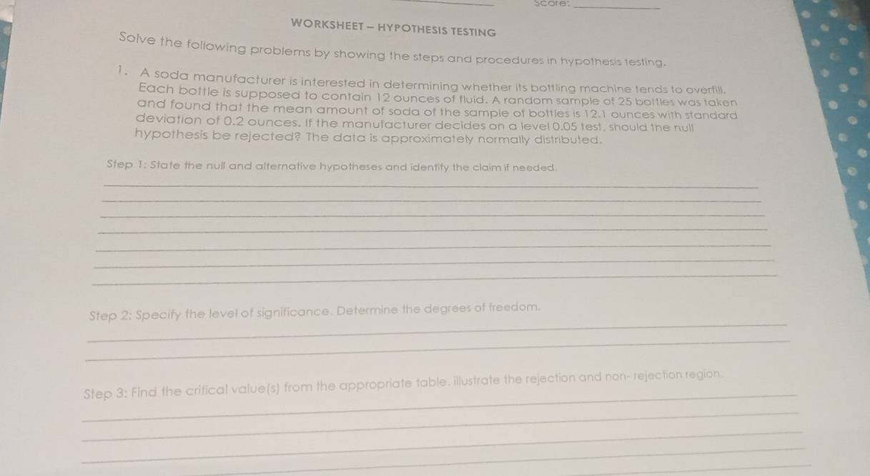 Score._ 
WORKSHEET — HYPOTHESIS TESTING 
Solve the following problems by showing the steps and procedures in hypothesis testing. 
1. A soda manufacturer is interested in determining whether its bottling machine tends to overfill. 
Each bottle is supposed to contain 12 ounces of fluid. A random sample of 25 bottles was taken 
and found that the mean amount of soda of the sample of bottles is 12.1 ounces with standard 
deviation of 0.2 ounces. If the manufacturer decides on a level 0.05 test, should the null 
hypothesis be rejected? The data is approximately normally distributed. 
Step 1:5 State the null and alternative hypotheses and identity the claim if needed. 
_ 
_ 
_ 
_ 
_ 
_ 
_ 
_ 
Step 2:S pecify the level of significance. Determine the degrees of freedom. 
_ 
_ 
Step 3: Find the critical value(s) from the appropriate table. illustrate the rejection and non- rejection region 
_ 
_ 
_ 
_