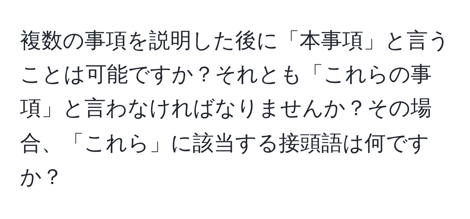 複数の事項を説明した後に「本事項」と言うことは可能ですか？それとも「これらの事項」と言わなければなりませんか？その場合、「これら」に該当する接頭語は何ですか？