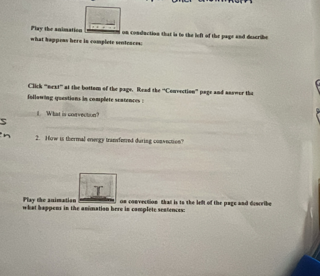 Play the animation on conduction that is to the left of the page and describe 
what happens here in complete sentences: 
Click “next” at the bottom of the page, Read the “Convection” page and answer the 
following questions in complete sentences : 
1 What is convection? 
2. How is thermal energy transferred during convection? 
Play the animation on convection that is to the left of the page and describe 
what happens in the animation here in complete sentences:
