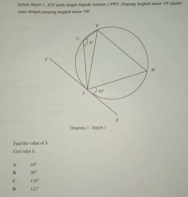 Dalam Rajah 3. XYZ ialah tangen kepada bulatan UVWY. Panjang lengkok minor YV adalah
sama dengan panjang lengkok minor YW.
Diagram 3 / Rajah 3
Find the value of h.
Cari nilai h.
A 64°
B 90°
C 116°
D 122°