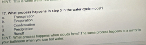 HINT: This is when wate
17. What process happens in step 3 in the water cycle model?
a. Transpiration
b. Evaporation
c. Condensation
d. Precipitation
0. Runoff
HINT: What process happens when clouds form? The same process happens to a mirror in
your bathroom when you use hot water.