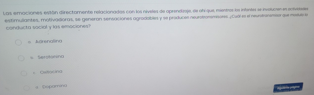 Las emociones están directamente relacionadas con los niveles de aprendizaje, de ahí que, mientras los infantes se involucren en actividades
estimulantes, motivadoras, se generan sensaciones agradables y se producen neurotransmisores. ¿Cuál es el neurotransmisor que modula la
conducta social y las emociones?
a. Adrenalina
b. Serotonina
c Oxitocina
d Dopamina
sigalente página