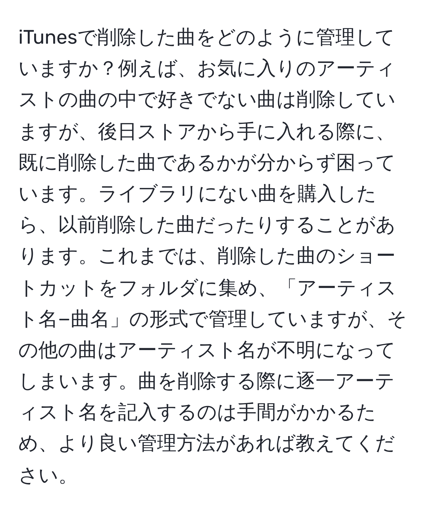 iTunesで削除した曲をどのように管理していますか？例えば、お気に入りのアーティストの曲の中で好きでない曲は削除していますが、後日ストアから手に入れる際に、既に削除した曲であるかが分からず困っています。ライブラリにない曲を購入したら、以前削除した曲だったりすることがあります。これまでは、削除した曲のショートカットをフォルダに集め、「アーティスト名−曲名」の形式で管理していますが、その他の曲はアーティスト名が不明になってしまいます。曲を削除する際に逐一アーティスト名を記入するのは手間がかかるため、より良い管理方法があれば教えてください。