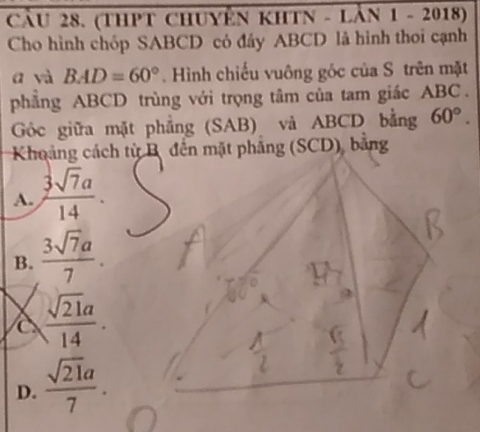 Cầu 28. (thPT Chuyển KHTN - Lần 1 - 2018)
Cho hình chóp SABCD có đây ABCD là hình thoi cạnh
a và BAD=60°. Hình chiếu vuông gốc của S trên mặt
phẳng ABCD trùng với trọng tâm của tam giác ABC.
Góc giữa mặt phẳng (SAB) và ABCD bằng 60°. 
Khoảng cách từ B, đến mặt phẳng (SCD), bằng
A.  3sqrt(7)a/14 .
B.  3sqrt(7)a/7 .
a  sqrt(21)a/14 .
D.  sqrt(21)a/7 .