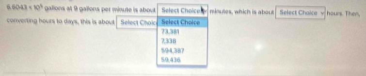 6.6043* 10^5 galions at 9 galions per minute is about Select Chaice minutes, which is about Select Choice √ hours. Then,
converting hours to days, this is about Select Choic Select Choice
73,381
7,338
594,387
59,436