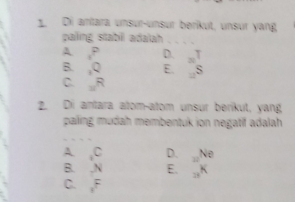 Di aníara unsur-unsur beríkut, unsur yang,
paling stabill adalah
A s° D.
B. _3Q E. S
C. _□ R
2. Di antara atomçatom unsur berikut, yang
paling mudah membentuk ion negatif adalah
A _2C D. 37° Ne
B. h E. K
C. _3F