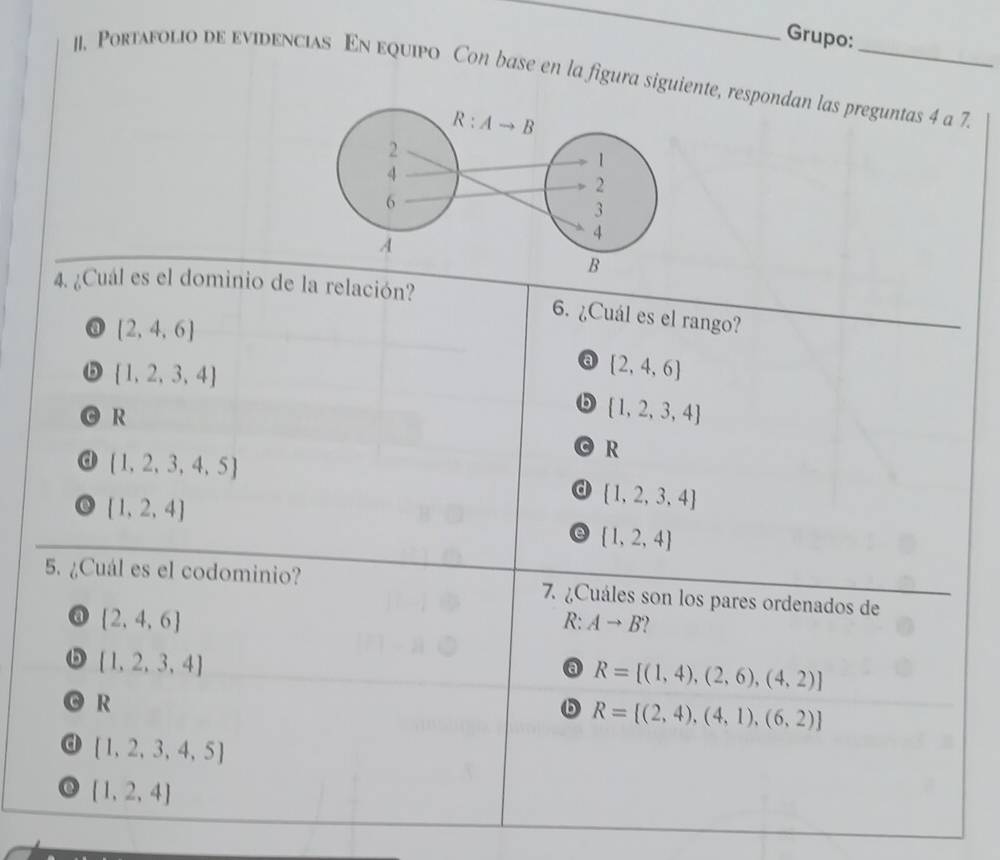 Grupo:
1I. Portafolio de evidencias En equipo Con base en la figura siguiente, respondan las preguntas 4 a 7
4. ¿Cuál es el dominio de la relación?
6. ¿Cuál es el rango?
@ [2,4,6]
 1,2,3,4
a [2,4,6]
R
b  1,2,3,4
a  1,2,3,4,5
R
d  1,2,3,4
 1,2,4
e  1,2,4
5. ¿Cuál es el codominio? 7. ¿Cuáles son los pares ordenados de
a  2,4,6
R: Ato B
b  1,2,3,4
a R=[(1,4),(2,6),(4,2)]
O R
R= (2,4),(4,1),(6,2)
d  1,2,3,4,5
 1,2,4