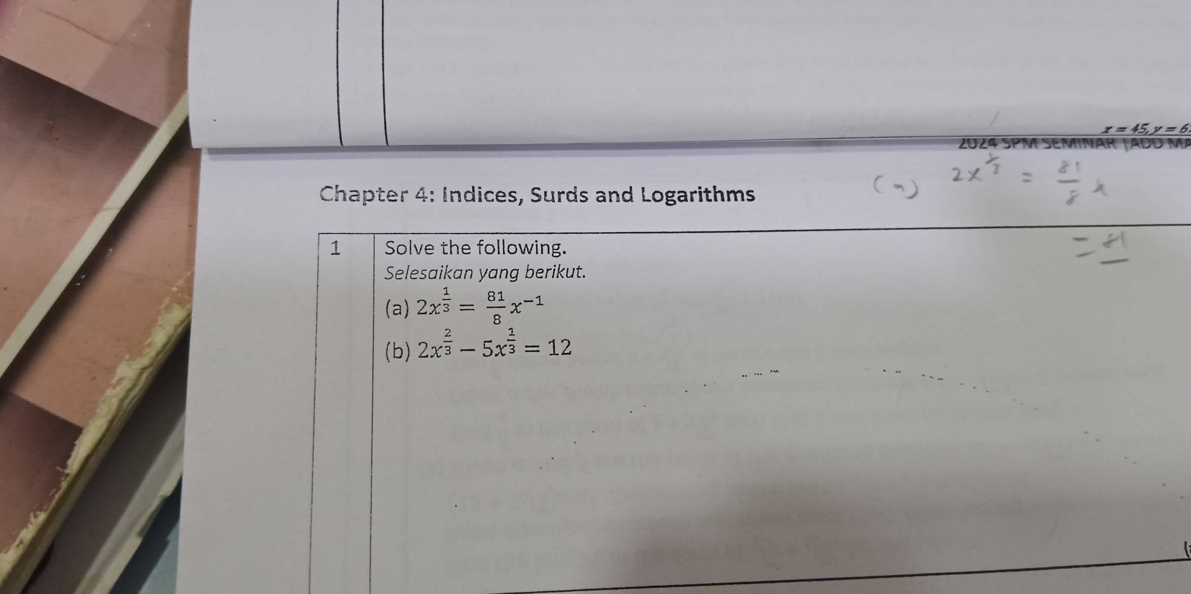 x=45, y=6
2024
Chapter 4: Indices, Surds and Logarithms
1 Solve the following.
Selesaikan yang berikut.
(a) 2x^(frac 1)3= 81/8 x^(-1)
(b) 2x^(frac 2)3-5x^(frac 1)3=12