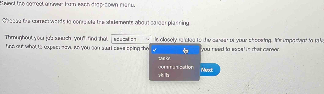 Select the correct answer from each drop-down menu. 
Choose the correct words.to complete the statements about career planning. 
Throughout your job search, you'll find that education is closely related to the career of your choosing. It's important to tak 
find out what to expect now, so you can start developing the you need to excel in that career. 
tasks 
communication Next 
skills