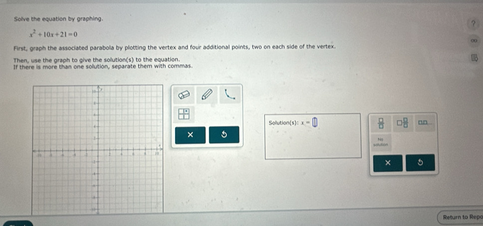 Solve the equation by graphing. 
?
x^2+10x+21=0
∞ 
First, graph the associated parabola by plotting the vertex and four additional points, two on each side of the vertex. 
Then, use the graph to give the solution(s) to the equation. 
If there is more than one solution, separate them with commas. 
Solution (s):x=□  □ /□   □  □ /□   an . 
× 
No 
solution 
× 5 
Return to Repo