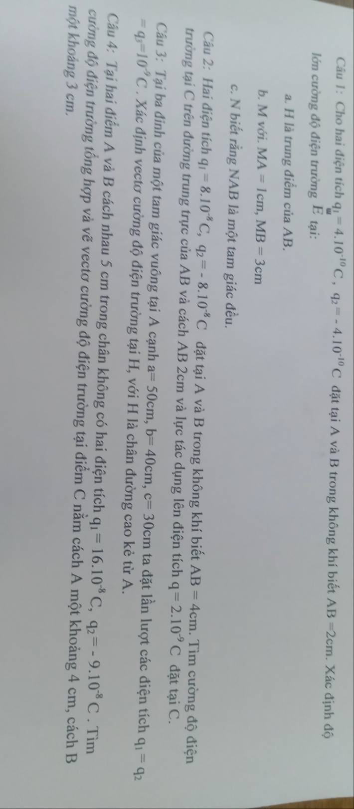 Cho hai điện tích q_1=4.10^(-10)C, q_2=-4.10^(-10)C đặt tại A và B trong không khí biết AB=2cm. Xác định độ 
lớn cường độ điện trường E tại: 
a. H là trung điểm của AB. 
b. M với. MA=1cm, MB=3cm
c. N biết rằng NAB là một tam giác đều. 
Câu 2: Hai điện tích q_1=8.10^(-8)C, q_2=-8.10^(-8)C đặt tại A và B trong không khí biết AB=4cm. Tìm cường độ điện 
trường tại C trên đường trung trực của AB và cách AB 2cm và lực tác dụng lên điện tích q=2.10^(-9)C đặt taiC. 
Câu 3: Tại ba đinh của một tam giác vuông tại A cạnh a=50cm, b=40cm, c=30cm ta đặt lần lượt các điện tích q_1=q_2
=q_3=10^(-9)C. Xác định vectơ cường độ điện trường tại H, với H là chân đường cao kẻ từ A. 
Câu 4: Tại hai điểm A và B cách nhau 5 cm trong chân không có hai điện tích q_1=16.10^(-8)C, q_2=-9.10^(-8)C. Tìm 
cường độ điện trường tổng hợp và vẽ vectơ cường độ điện trường tại điểm C nằm cách A một khoảng 4 cm, cách B 
một khoảng 3 cm.