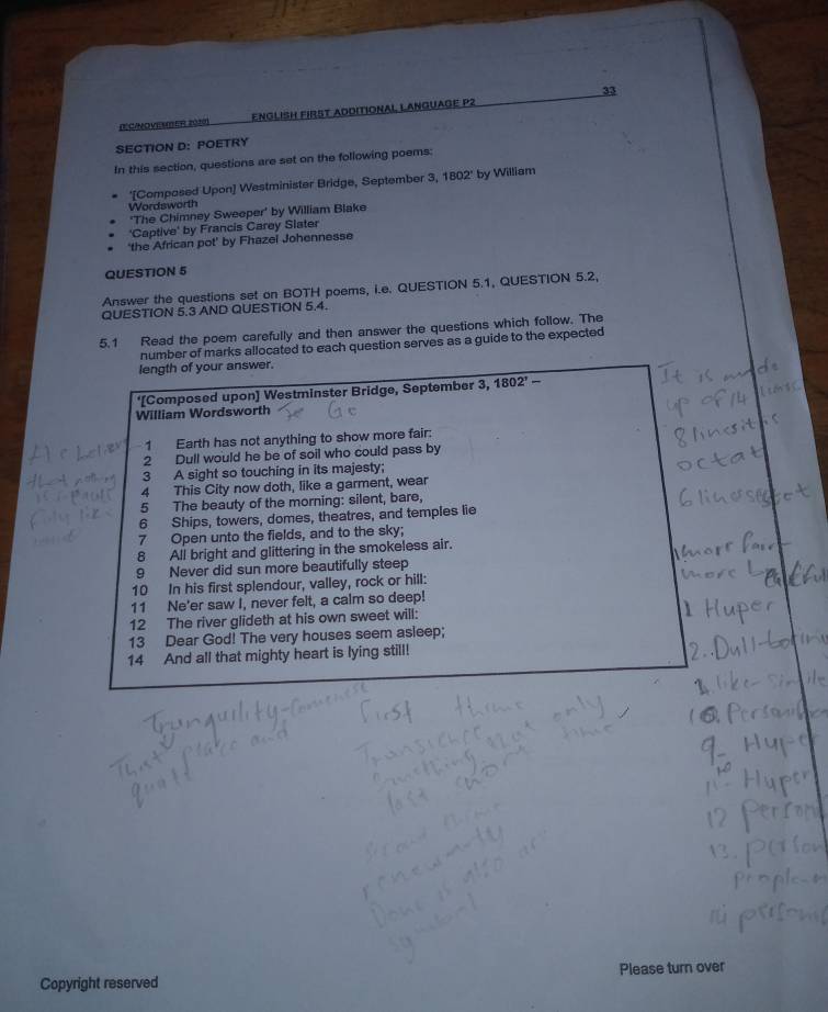 DCINOViATEr 2010) EnGliSH FiRST ADDItioNAl LAnGUAGE P2 
SECTION D: POETRY 
In this section, questions are set on the following poems: 
'[Composed Upon] Westminister Bridge, September 3, 1802' by William 
Wordsworth 
'The Chimney Sweeper' by William Blake 
'Captive' by Francis Carey Slater 
'the African pot' by Fhazel Johennesse 
QUESTION 5 
Answer the questions set on BOTH poems, i.e. QUESTION 5.1, QUESTION 5.2, 
QUESTION 5.3 AND QUESTION 5.4. 
5.1 Read the poem carefully and then answer the questions which follow. The 
number of marks allocated to each question serves as a guide to the expected 
length of your answer. 
'[Composed upon] Westminster Bridge, September 3, 1802^,- 
William Wordsworth 
1 Earth has not anything to show more fair: 
2 Dull would he be of soil who could pass by 
3 A sight so touching in its majesty; 
4 This City now doth, like a garment, wear 
5 The beauty of the morning: silent, bare, 
6 Ships, towers, domes, theatres, and temples lie 
7 Open unto the fields, and to the sky; 
8 All bright and glittering in the smokeless air. 
9 Never did sun more beautifully steep 
10 In his first splendour, valley, rock or hill: 
11 Ne'er saw I, never felt, a calm so deep! 
12 The river glideth at his own sweet will: 
13 Dear God! The very houses seem asleep; 
14 And all that mighty heart is lying still! 
Copyright reserved Please turn over