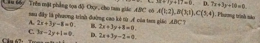 3x+7y+17=0. D. 7x+3y+10=0. 
Cầu 66: Trên mặt phẳng tọa độ Oxy , cho tam giác ABC có A(1;2), B(3;1), C(5;4). Phương trình nào
sau đây là phương trình đường cao kẻ từ A của tam giác ABC?
A. 2x+3y-8=0. B. 2x+3y+8=0.
C. 3x-2y+1=0. D. 2x+3y-2=0. 
Câu 67: T