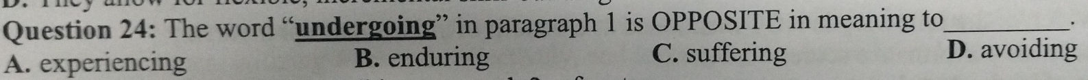 The word “undergoing” in paragraph 1 is OPPOSITE in meaning to_
A. experiencing B. enduring
C. suffering D. avoiding