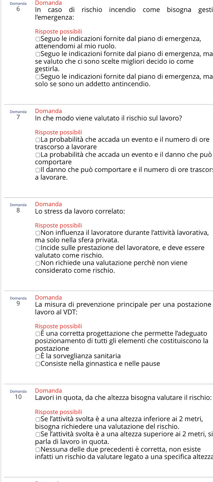 Domanda Domanda
6 In caso di rischio incendio come bisogna gesti
l'emergenza:
Risposte possibili
≌Seguo le indicazioni fornite dal piano di emergenza,
attenendomi al mio ruolo.
*Seguo le indicazioni fornite dal piano di emergenza, ma
se valuto che ci sono scelte migliori decido io come
gestirla.
*Seguo le indicazioni fornite dal piano di emergenza, ma
solo se sono un addetto antincendio.
Domanda Domanda
7 In che modo viene valutato il rischio sul lavoro?
Risposte possibili
La probabilità che accada un evento e il numero di ore
trascorso a lavorare
*La probabilità che accada un evento e il danno che può
comportare
OIl danno che può comportare e il numero di ore trascor:
a lavorare.
Domanda Domanda
8 Lo stress da lavoro correlato:
Risposte possibili
*Non influenza il lavoratore durante l'attività lavorativa,
ma solo nella sfera privata.
≌Incide sulle prestazione del lavoratore, e deve essere
valutato come rischio.
*Non richiede una valutazione perchè non viene
considerato come rischio.
Domanda Domanda
9  La misura di prevenzione principale per una postazione
lavoro al VDT:
Rişposte possibili
É una corretta progettazione che permette l'adeguato
posizionamento di tutti gli elementí che costituiscono la
postazione
□É la sorveglianza sanitaria
Consiste nella ginnastica e nelle pause
Domanda Domanda
10 Lavori in quota, da che altezza bisogna valutare il rischio:
Risposte possibili
Se l'attività svolta è a una altezza inferiore ai 2 metri,
bisogna richiedere una valutazione del rischio.
Se l'attività svolta è a una altezza superiore ai 2 metri, si
parla di lavoro in quota.
≌Nessuna delle due precedenti è corretta, non esiste
infatti un rischio da valutare legato a una specifica altezza