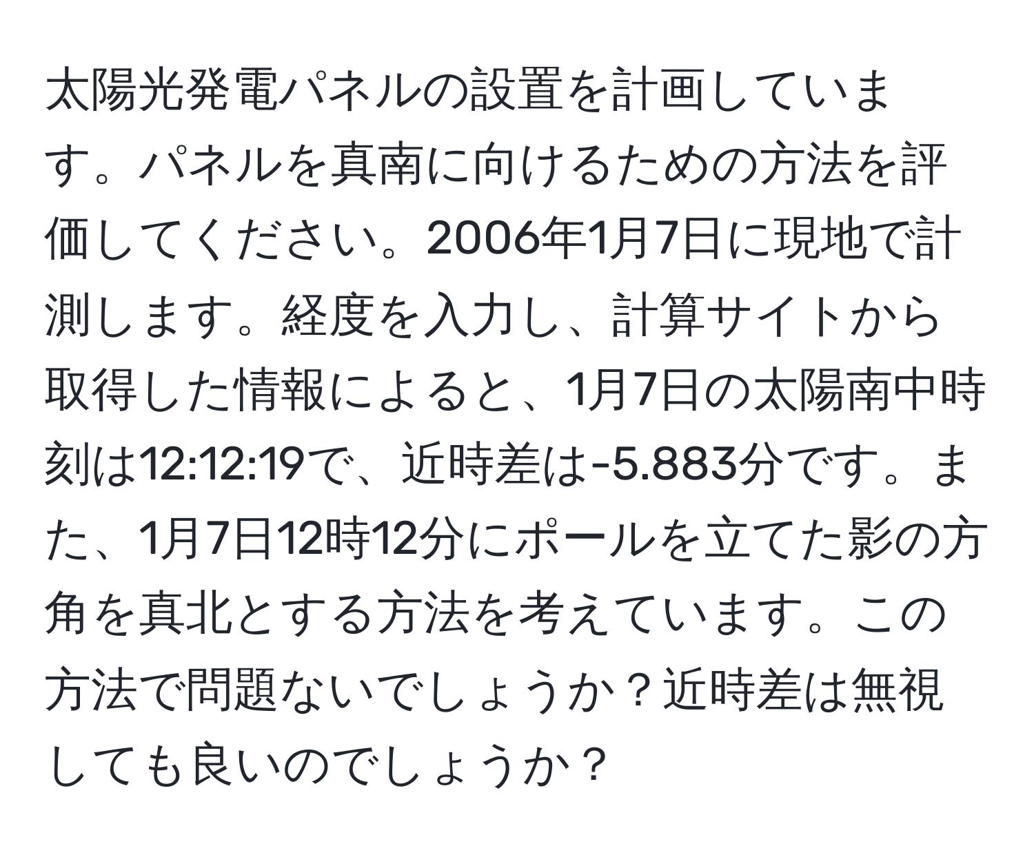 太陽光発電パネルの設置を計画しています。パネルを真南に向けるための方法を評価してください。2006年1月7日に現地で計測します。経度を入力し、計算サイトから取得した情報によると、1月7日の太陽南中時刻は12:12:19で、近時差は-5.883分です。また、1月7日12時12分にポールを立てた影の方角を真北とする方法を考えています。この方法で問題ないでしょうか？近時差は無視しても良いのでしょうか？