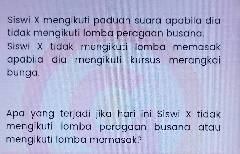 Siswi X mengikuti paduan suara apabila dia 
tidak mengikuti lomba peragaan busana. 
Siswi X tidak mengikuti lomba memasak 
apabila dia mengikuti kursus merangkai 
bunga. 
Apa yang terjadi jika hari ini Siswi X tidak 
mengikuti lomba peragaan busana atau 
mengikuti lomba memasak?